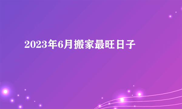 2023年6月搬家最旺日子