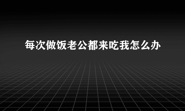 每次做饭老公都来吃我怎么办