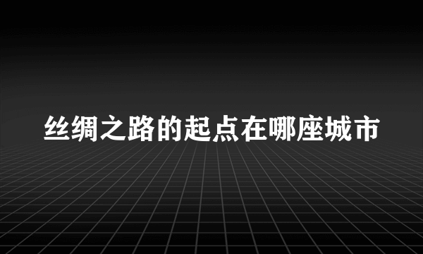 丝绸之路的起点在哪座城市