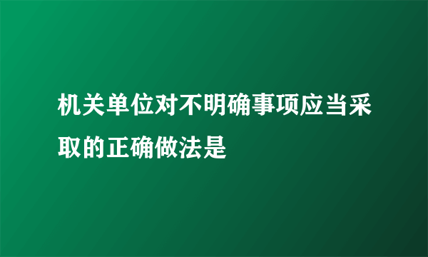 机关单位对不明确事项应当采取的正确做法是