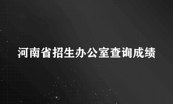 河南省招生办公室查询成绩