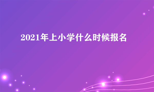 2021年上小学什么时候报名