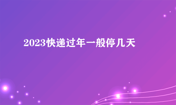 2023快递过年一般停几天