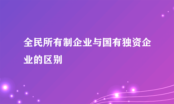 全民所有制企业与国有独资企业的区别