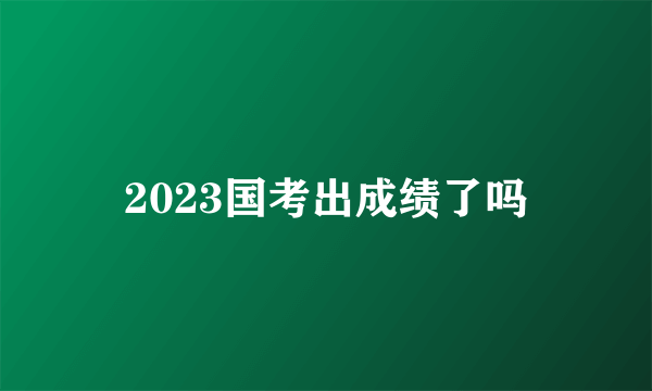 2023国考出成绩了吗