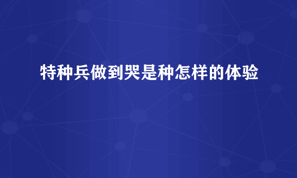 特种兵做到哭是种怎样的体验