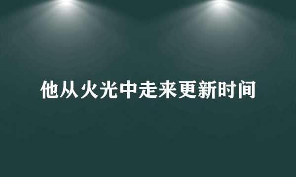 他从火光中走来更新时间