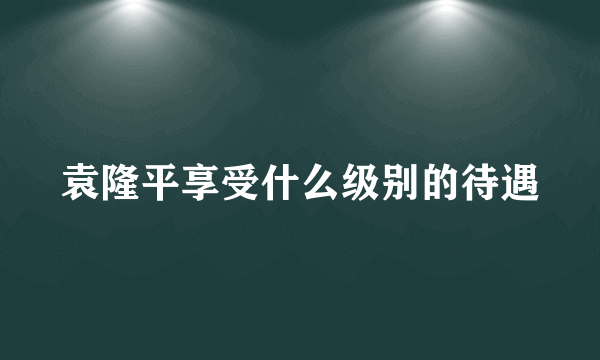 袁隆平享受什么级别的待遇