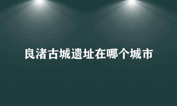 良渚古城遗址在哪个城市