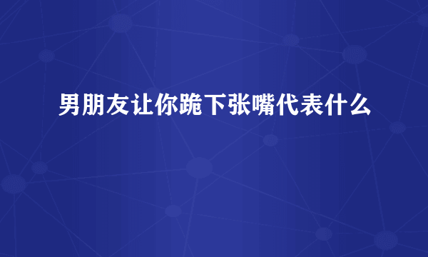 男朋友让你跪下张嘴代表什么