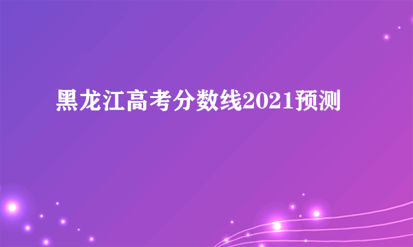 黑龙江高考分数线2021预测