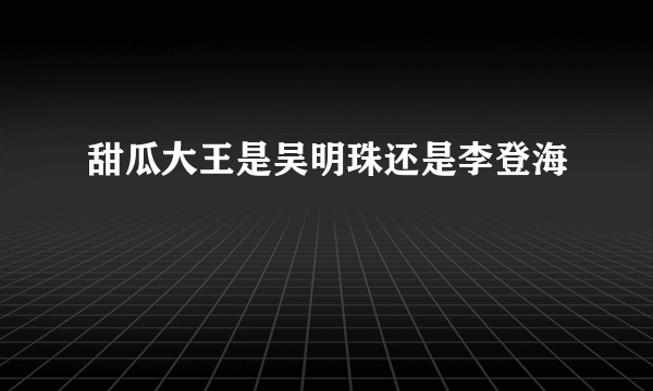 甜瓜大王是吴明珠还是李登海