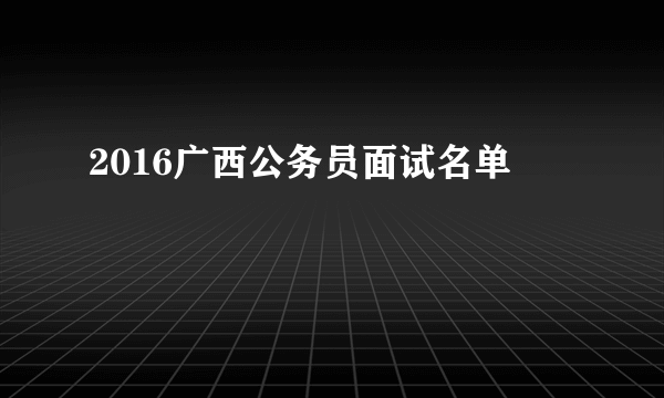 2016广西公务员面试名单