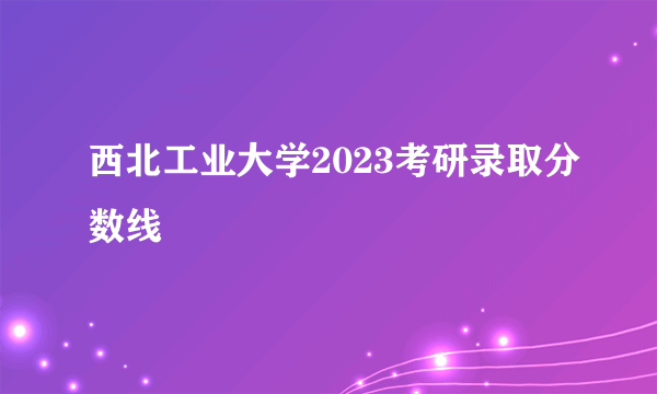 西北工业大学2023考研录取分数线