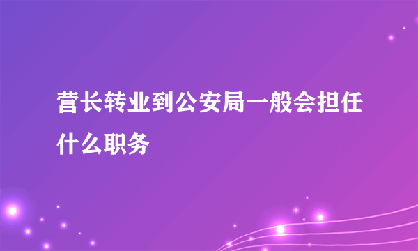 营长转业到公安局一般会担任什么职务