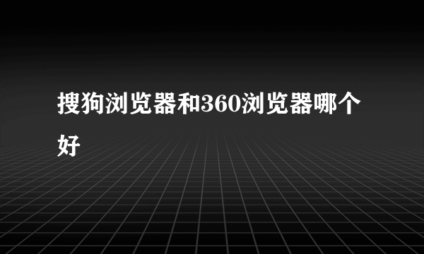 搜狗浏览器和360浏览器哪个好