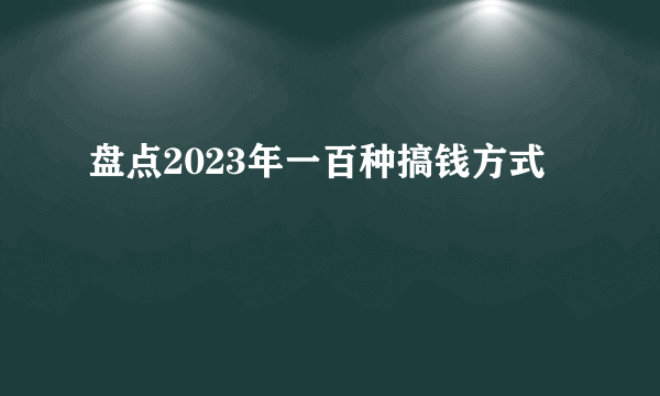 盘点2023年一百种搞钱方式