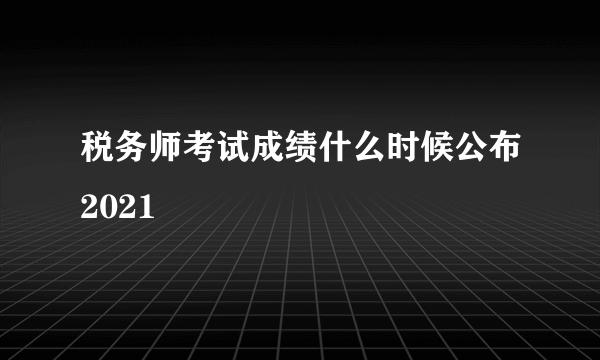 税务师考试成绩什么时候公布2021