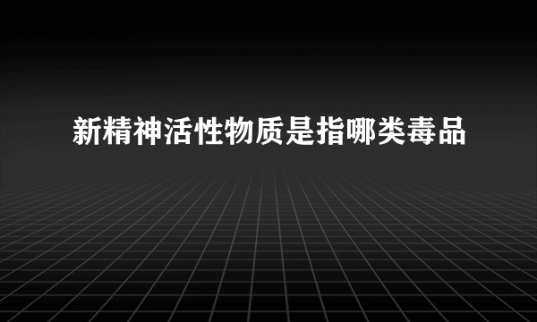 新精神活性物质是指哪类毒品