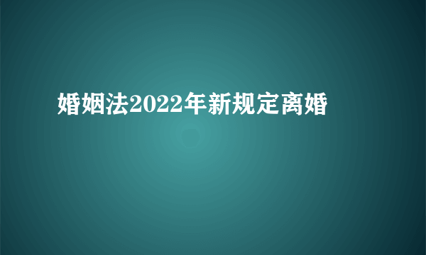 婚姻法2022年新规定离婚