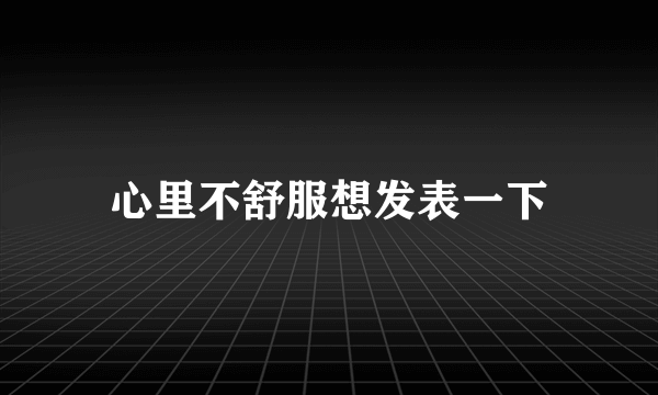 心里不舒服想发表一下