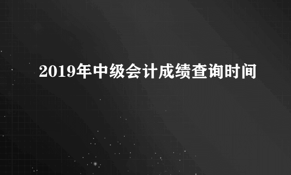 2019年中级会计成绩查询时间