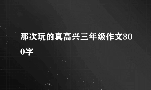 那次玩的真高兴三年级作文300字