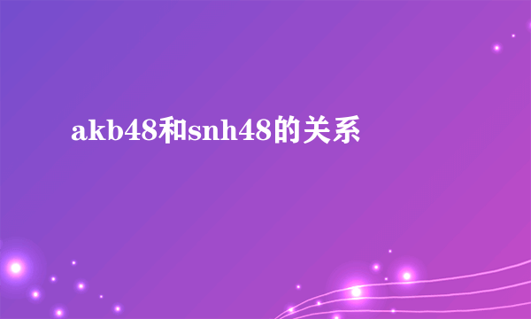 akb48和snh48的关系