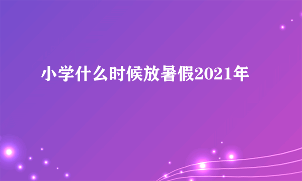 小学什么时候放暑假2021年