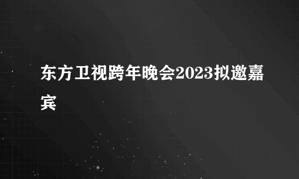 东方卫视跨年晚会2023拟邀嘉宾