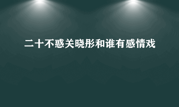 二十不惑关晓彤和谁有感情戏