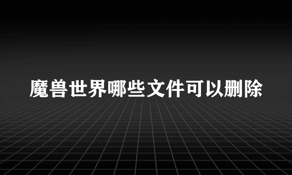 魔兽世界哪些文件可以删除