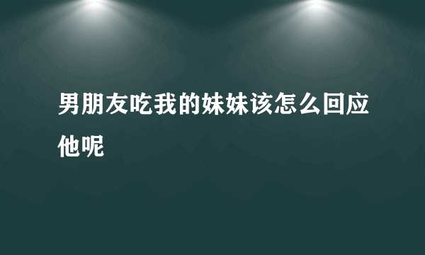 男朋友吃我的妹妹该怎么回应他呢