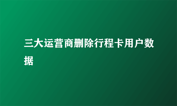 三大运营商删除行程卡用户数据