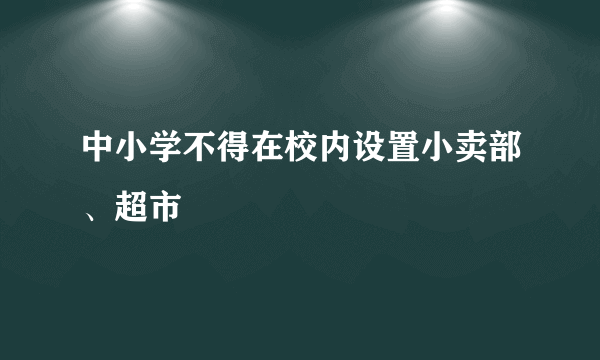 中小学不得在校内设置小卖部、超市