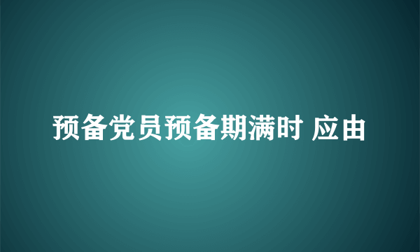 预备党员预备期满时 应由