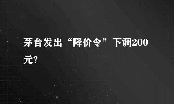 茅台发出“降价令”下调200元?