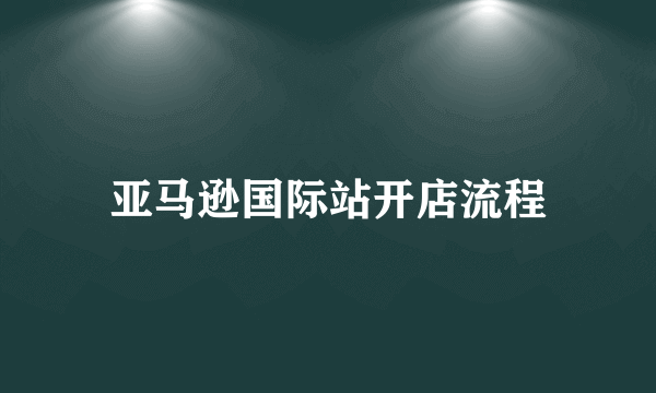 亚马逊国际站开店流程