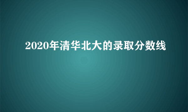 2020年清华北大的录取分数线