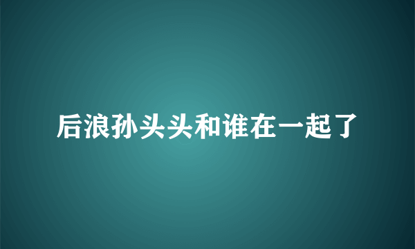 后浪孙头头和谁在一起了