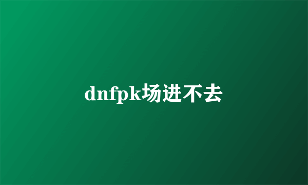 dnfpk场进不去