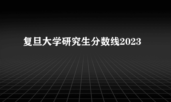 复旦大学研究生分数线2023