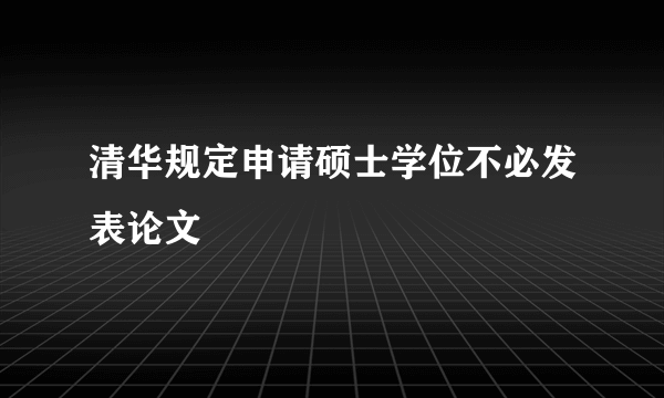 清华规定申请硕士学位不必发表论文