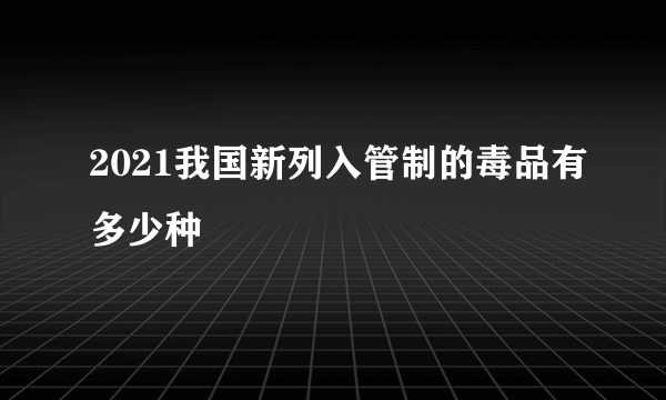 2021我国新列入管制的毒品有多少种