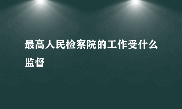 最高人民检察院的工作受什么监督