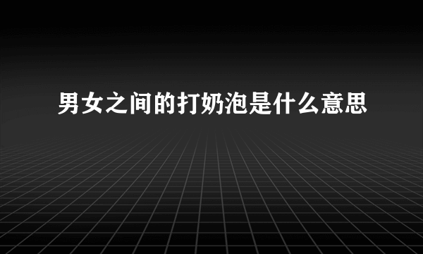 男女之间的打奶泡是什么意思