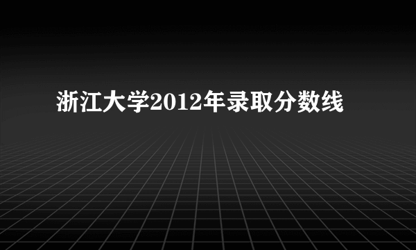 浙江大学2012年录取分数线