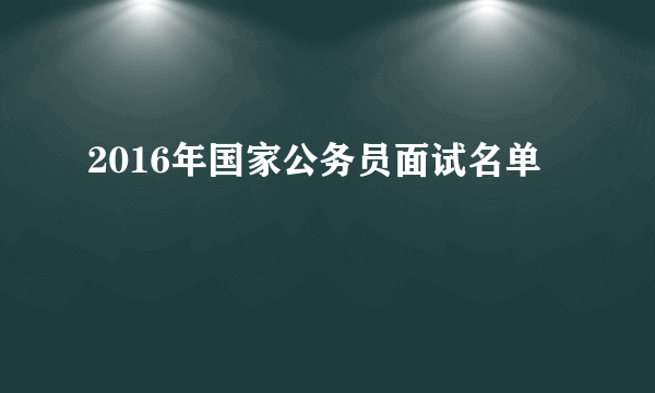 2016年国家公务员面试名单