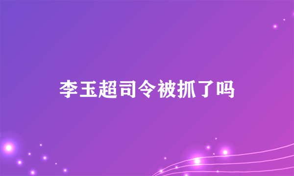 李玉超司令被抓了吗