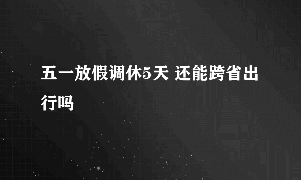 五一放假调休5天 还能跨省出行吗